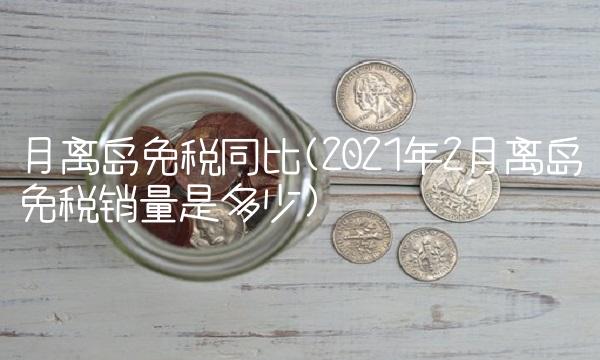 月离岛免税同比(2021年2月离岛免税销量是多少)