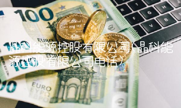 晶科能源控股有限公司(晶科能源控股有限公司电话)