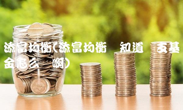 添富均衡(添富均衡谁知道这支基金怎么样啊)