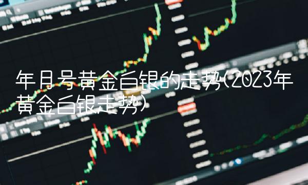 年月号黄金白银的走势(2023年黄金白银走势)