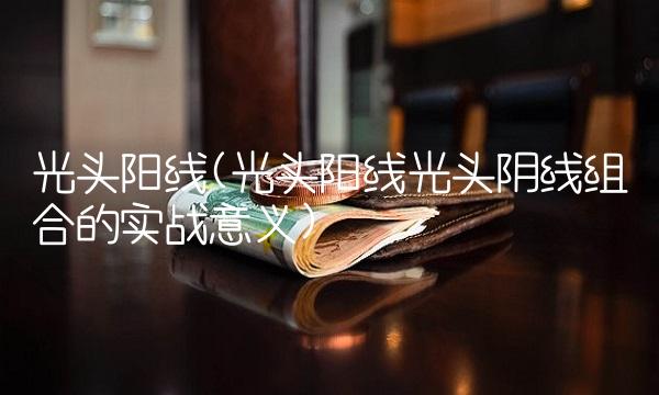 光头阳线(光头阳线光头阴线组合的实战意义)