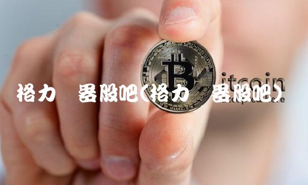 格力电器股吧(格力电器股吧)