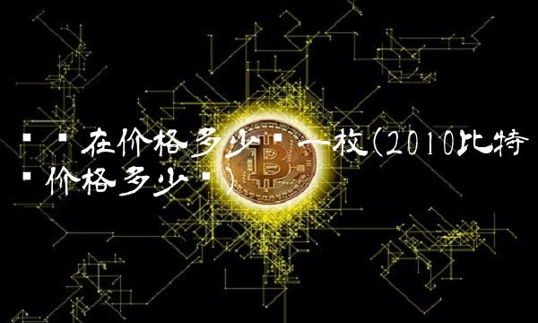 币现在价格多少钱一枚(2010比特币价格多少钱)