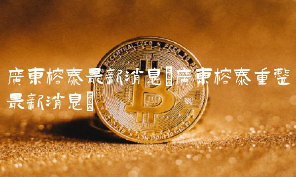 广东榕泰**消息(广东榕泰重整**消息)