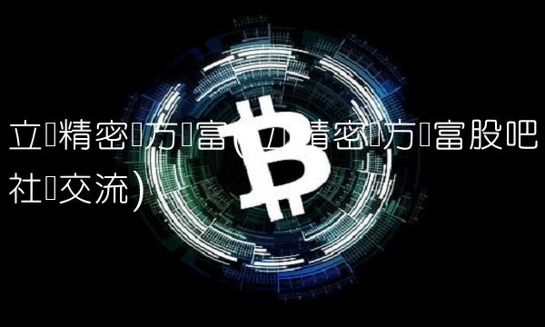 立讯精密东方财富(立讯精密东方财富股吧社区交流)