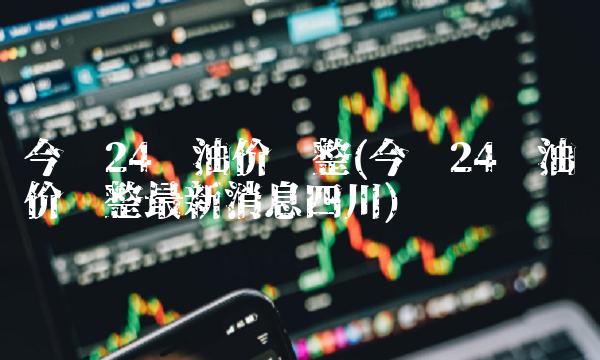 今晚24时油价调整(今晚24时油价调整**消息四川)