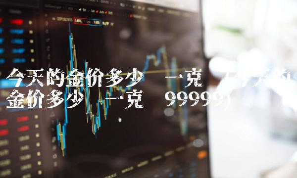 今天的金价多少钱一克呢(今天的金价多少钱一克呢99999)