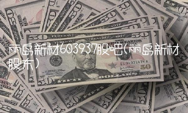 丽岛新材603937股吧(丽岛新材股东) 丽岛新材603937股吧(丽岛新材股东)