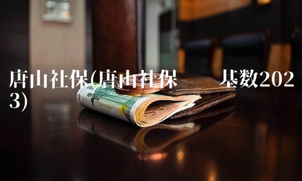 唐山社保(唐山社保缴费基数2023) 唐山社保(唐山社保缴费基数2023)