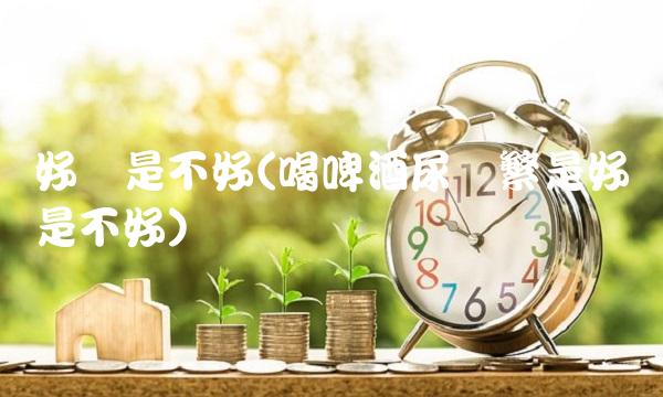 好还是不好(喝啤酒尿**是好还是不好)