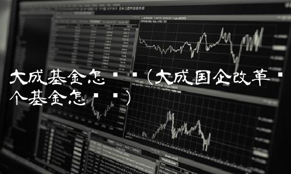 大成基金怎么样(大成国企改革这个基金怎么样)