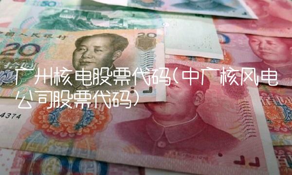 广州核电股票代码(中广核风电公司股票代码) 广州核电股票代码(中广核风电公司股票代码)