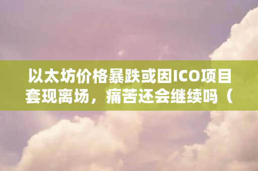 以太坊价格暴跌或因ICO项目**离场，痛苦还会继续吗（以太坊为什么跌了）