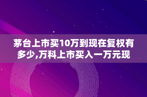 茅台上市买10万到现在复权有多少,万科上市买入一万元现在多少钱