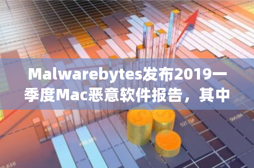 Malwarebytes发布2019一季度Mac恶意软件报告，其中有哪些亮点 eth钱包官方