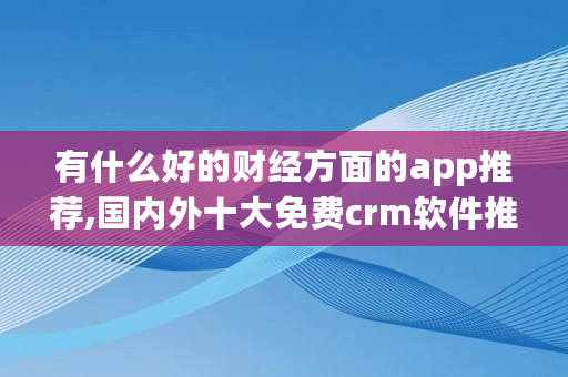 有什么好的财经方面的app推荐,**外十大免费crm软件推荐