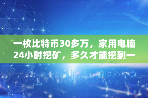 一枚比特币30多万，家用电脑24小时挖矿，多久才能挖到一枚,比特币挖了多少了啊