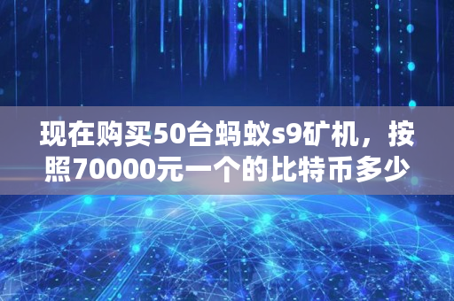 现在购买50台蚂蚁s9矿机，按照70000元一个的比特币多少时间能回本,蚂蚁s9多少钱一台