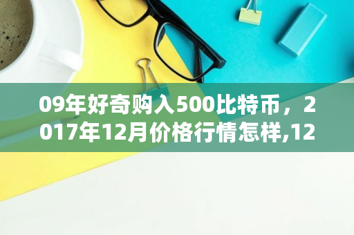09年好奇购入500比特币，2017年12月价格行情怎样,12年比特币多少钱一个