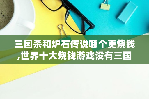 三国杀和炉石传说哪个更烧钱,世界十大烧钱游戏没有三国杀吗