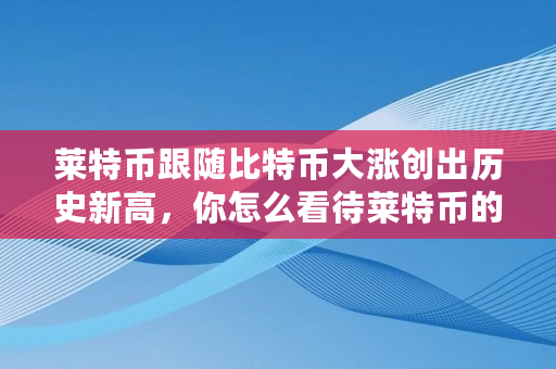 莱特币跟随比特币大涨创出历史新高，你怎么看待莱特币的走势,比特币 历史新高