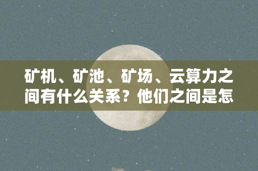 矿机、矿池、矿场、云算力之间有什么关系？他们之间是怎么接入或者连接的（矿机是由什么组成）