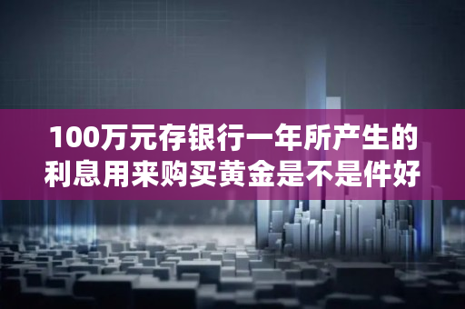 100万元存银行一年所产生的利息用来购买黄金是不是件好事,10万黄金一年收益多少
