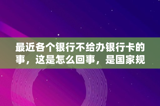 最近各个银行不给办银行卡的事，这是怎么回事，是**规定的吗,银行卡不给激活