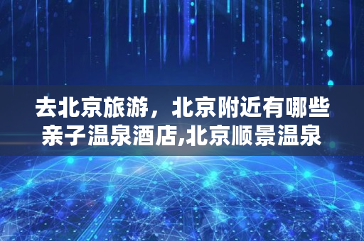 去北京旅游，北京附近有哪些亲子温泉酒店,北京顺景温泉现在还营业吗多少钱
