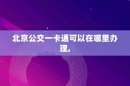 北京公交一卡通可以在哪里办理, 北京公交一卡通可以在哪里办理,