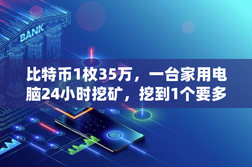 比特币1枚35万，一台家用电脑24小时挖矿，挖到1个要多久,挖矿投资要多少钱才能赚钱