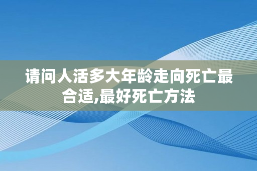 请问人活多大年龄走向死亡最合适,**死亡方法