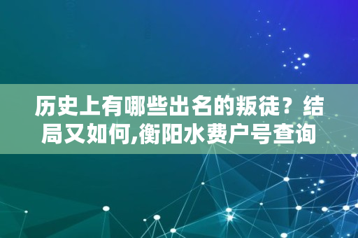 历史上有哪些出名的叛徒？结局又如何,衡阳水费户号查询官网