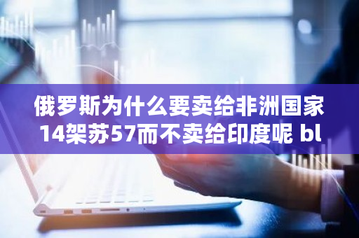 俄罗斯为什么要卖给非洲**14架苏57而不卖给印度呢 block chain fund