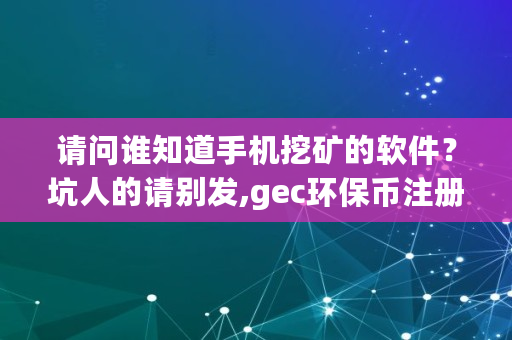 请问谁知道手机挖矿的软件？坑人的请别发,gec环保币注册登录网址
