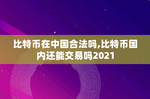 比特币在**合法吗,比特币**还能交易吗2021