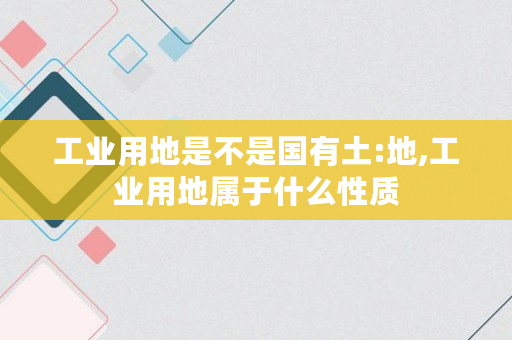 工业用地是不是国有土:地,工业用地属于什么性质