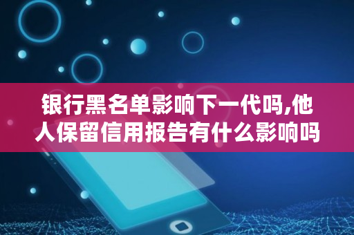 银行黑名单影响下一代吗,他人保留信用报告有什么影响吗