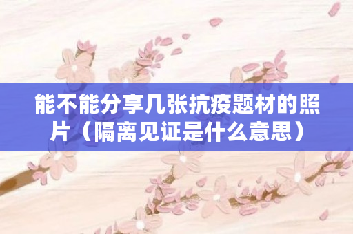 能不能分享几张抗疫题材的照片（隔离见证是什么意思）
