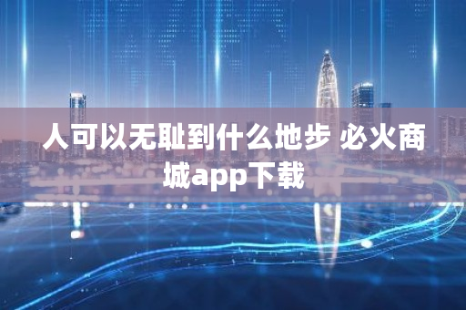 人可以**到什么地步 必火商城app下载