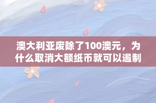 澳大利亚废除了100澳元，为什么取消大额纸币就可以遏制**呢（bbc币是什么）