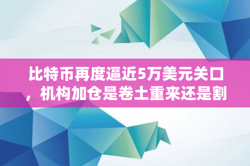 比特币再度逼近5万美元关口，机构加仓是卷土重来还是割韭菜,机构买了多少从哪看