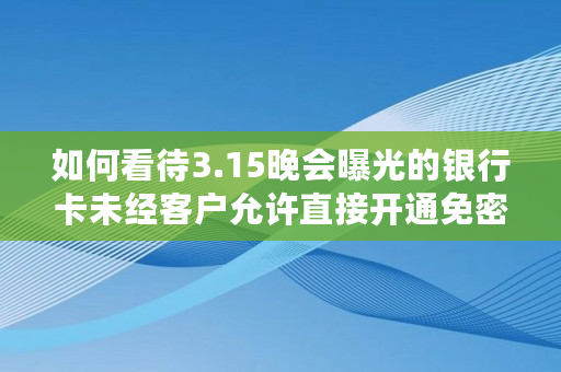 如何看待3.15晚会曝光的银行卡未经客户允许直接开通免密功能呢,央数钱包办卡是真的吗?
