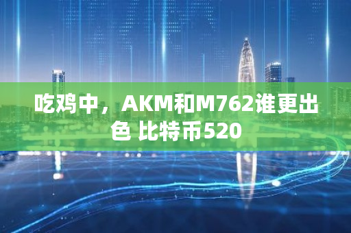 吃鸡中，AKM和M762谁更出色 <a href=https://www.globetech.com.cn/news/299313.html target=_blank class=infotextkey>比特币</a>520