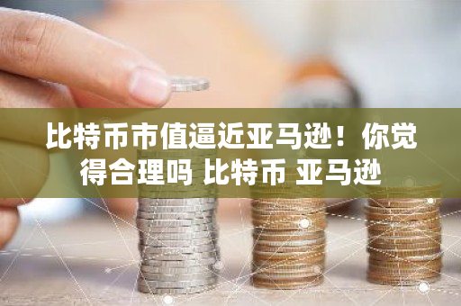 比特币市值逼近亚马逊！你觉得合理吗 比特币 亚马逊