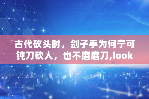 古代砍头时，刽子手为何宁可钝刀砍人，也不磨磨刀,lo<a href=https://www.globetech.com.cn/news/299220.html target=_blank class=infotextkey>ok</a>s币**真实消息