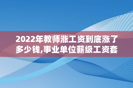 2022年教师涨工资到底涨了多少钱,事业单位薪级工资套改表2022年