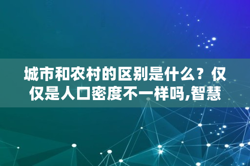 城市和农村的区别是什么？仅仅是人口密度不一样吗,智慧乡村与数字乡村的区别是什么