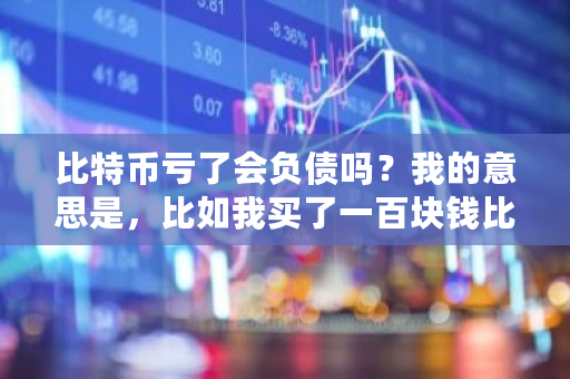 比特币亏了会负债吗？我的意思是，比如我买了一百块钱比特币，如果连续下跌，是亏完为止？还是亏到负债呢 比特币借款纠纷