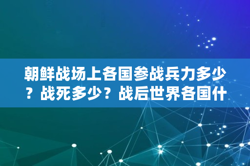 朝鲜战场上各国参战兵力多少？战死多少？战后世界各国什么反应,朝鲜战争阵亡人数对比